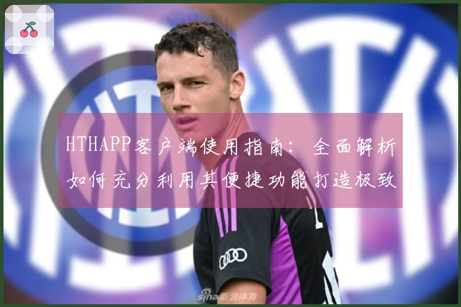 HTHAPP客户端使用指南：全面解析如何充分利用其便捷功能打造极致用户体验