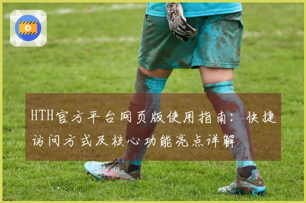 HTH官方平台网页版使用指南：快捷访问方式及核心功能亮点详解