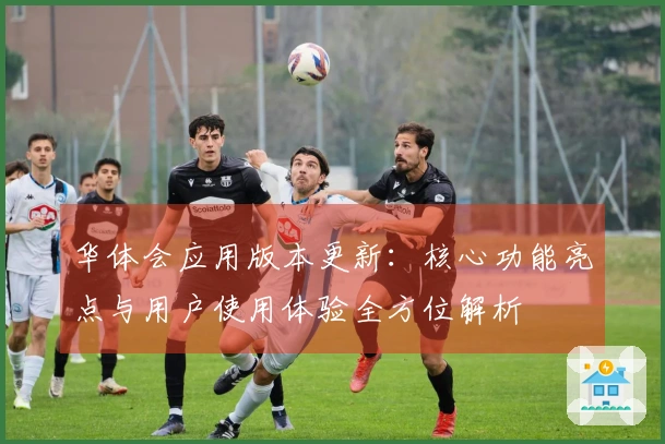 华体会应用版本更新:核心功能亮点与用户使用体验全方位解析