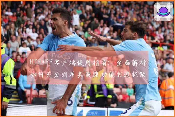 HTHAPP客户端使用指南：全面解析如何充分利用其便捷功能打造极致用户体验