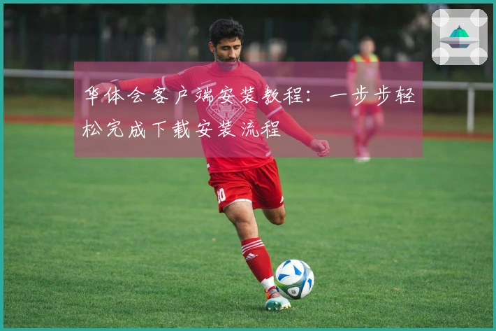 华体会客户端安装教程：一步步轻松完成下载安装流程